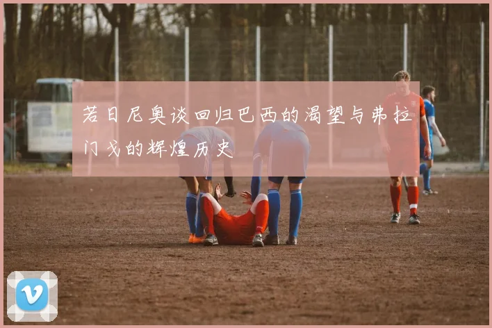 若日尼奥谈回归巴西的渴望与弗拉门戈的辉煌历史