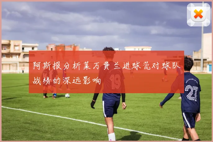 阿斯报分析莱万费兰进球荒对球队战绩的深远影响