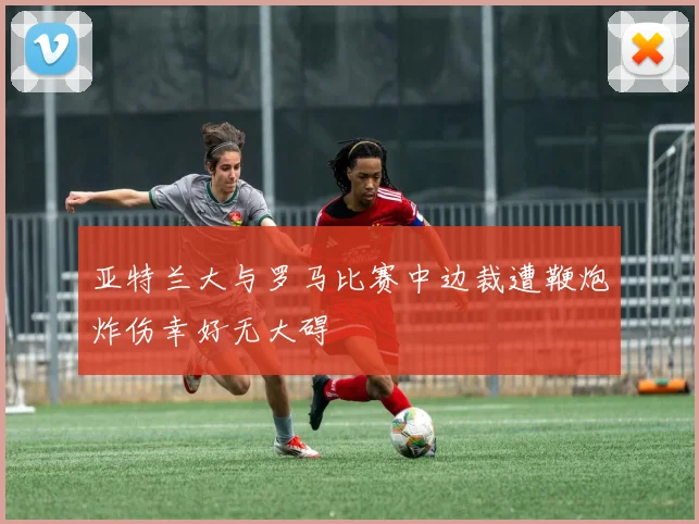 亚特兰大与罗马比赛中边裁遭鞭炮炸伤幸好无大碍
