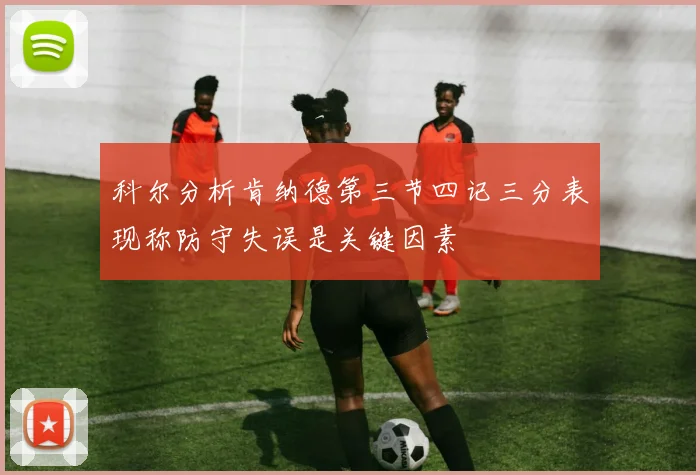 科尔分析肯纳德第三节四记三分表现称防守失误是关键因素