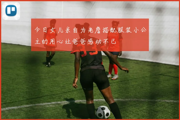 今日女儿亲自为老詹搭配服装小公主的用心让爸爸感动不已