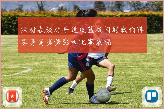 沃特森谈对手进攻篮板问题我们阵容身高劣势影响比赛表现