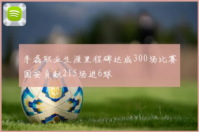 李磊职业生涯里程碑达成300场比赛国安贡献215场进6球