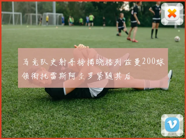 马竞队史射手榜揭晓格列兹曼200球领衔托雷斯阿圭罗紧随其后