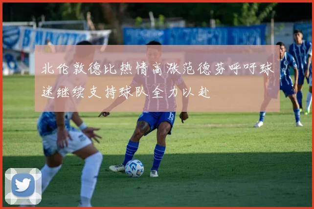 北伦敦德比热情高涨范德芬呼吁球迷继续支持球队全力以赴
