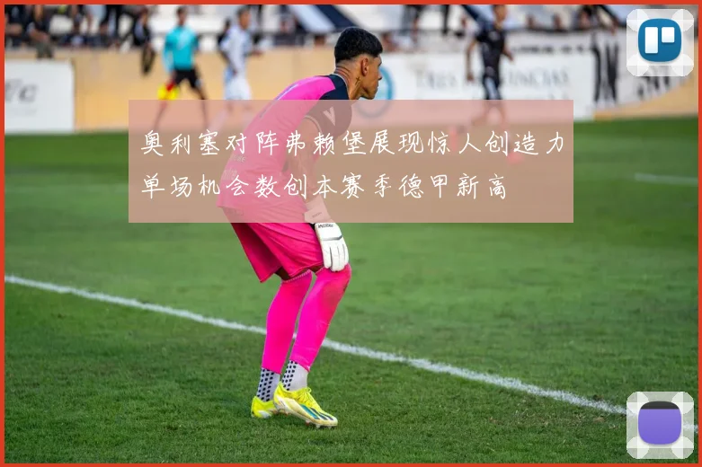 奥利塞对阵弗赖堡展现惊人创造力单场机会数创本赛季德甲新高