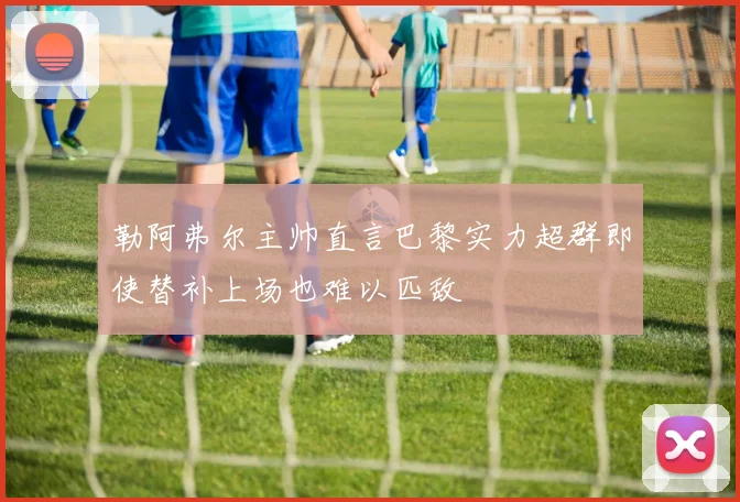勒阿弗尔主帅直言巴黎实力超群即使替补上场也难以匹敌
