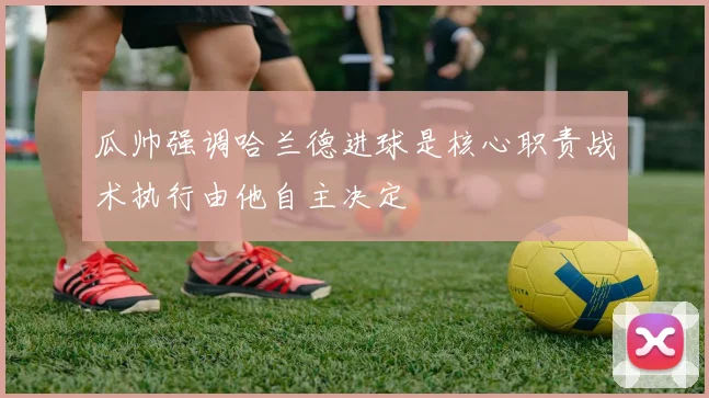 瓜帅强调哈兰德进球是核心职责战术执行由他自主决定