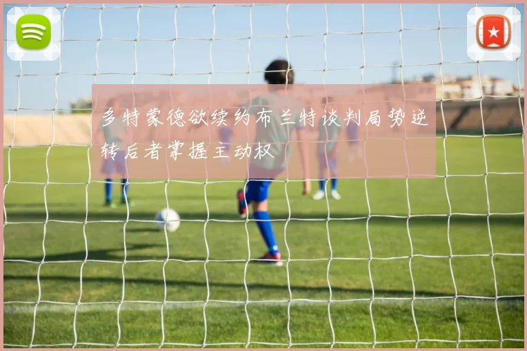 多特蒙德欲续约布兰特谈判局势逆转后者掌握主动权