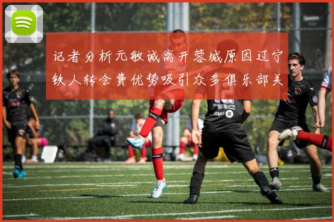 记者分析元敏诚离开蓉城原因辽宁铁人转会费优势吸引众多俱乐部关注