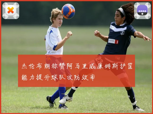 杰伦布朗称赞阿马里威廉姆斯护筐能力提升球队攻防效率