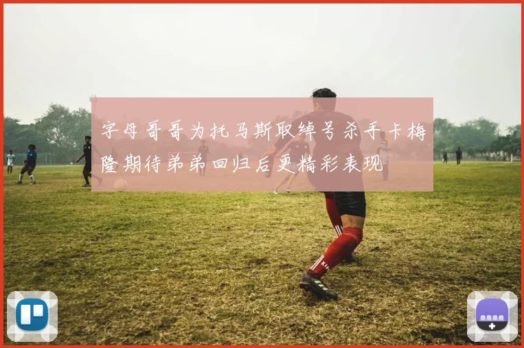 字母哥哥为托马斯取绰号杀手卡梅隆期待弟弟回归后更精彩表现