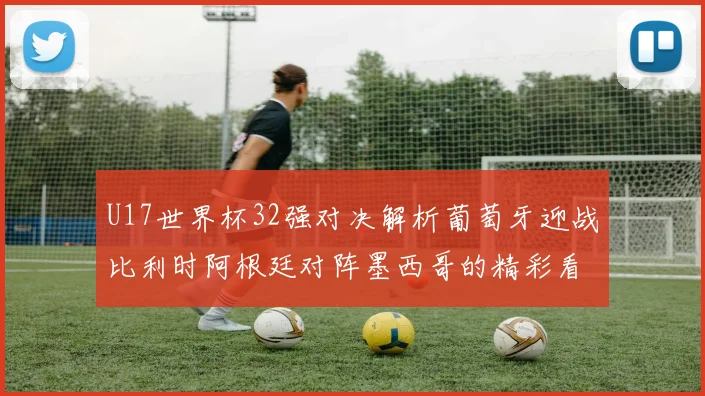 U17世界杯32强对决解析葡萄牙迎战比利时阿根廷对阵墨西哥的精彩看点