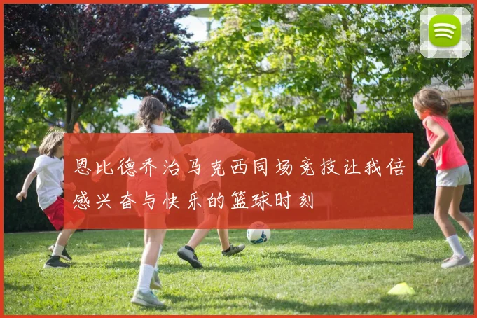 恩比德乔治马克西同场竞技让我倍感兴奋与快乐的篮球时刻