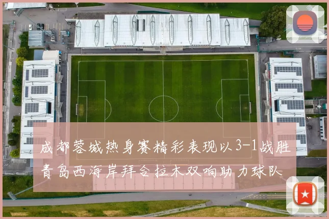 成都蓉城热身赛精彩表现以3-1战胜青岛西海岸拜合拉木双响助力球队胜利