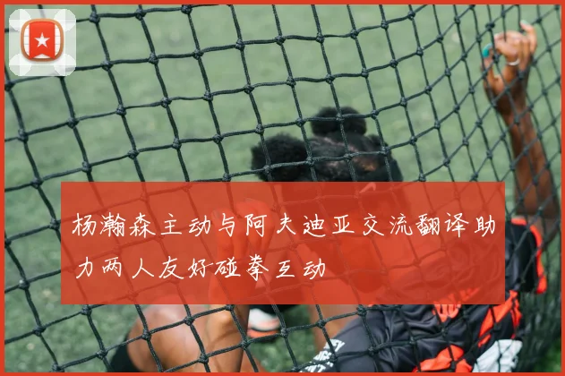 杨瀚森主动与阿夫迪亚交流翻译助力两人友好碰拳互动