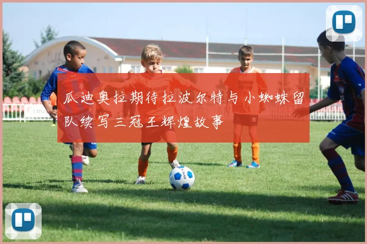 瓜迪奥拉期待拉波尔特与小蜘蛛留队续写三冠王辉煌故事