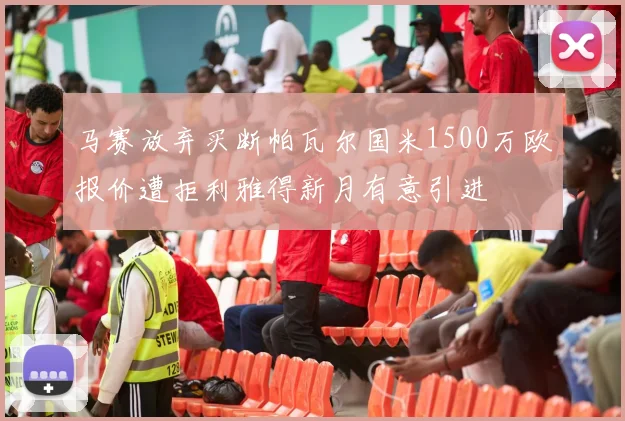 马赛放弃买断帕瓦尔国米1500万欧报价遭拒利雅得新月有意引进