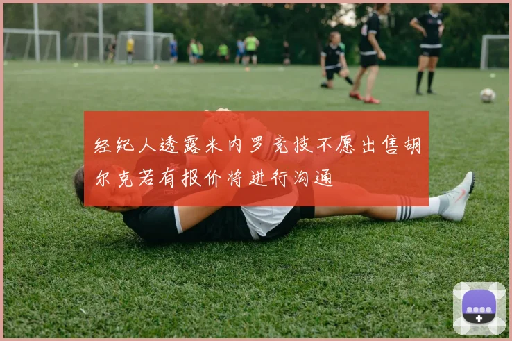 经纪人透露米内罗竞技不愿出售胡尔克若有报价将进行沟通