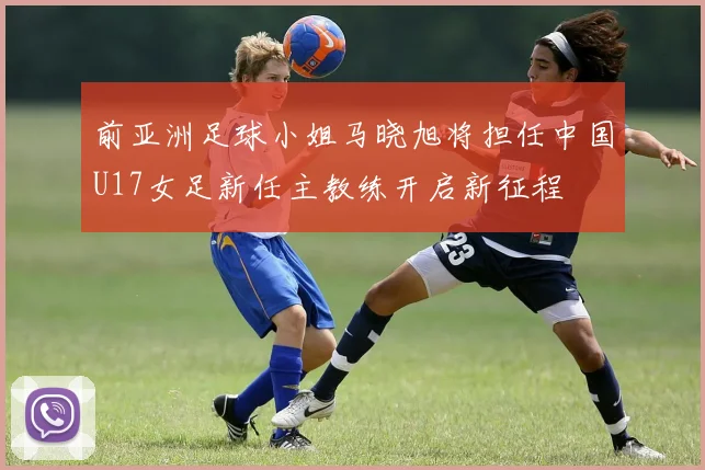 前亚洲足球小姐马晓旭将担任中国U17女足新任主教练开启新征程