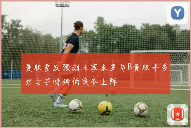 曼联首发预测卡塞米罗与B费联手多尔古芒特姆伯莫齐上阵