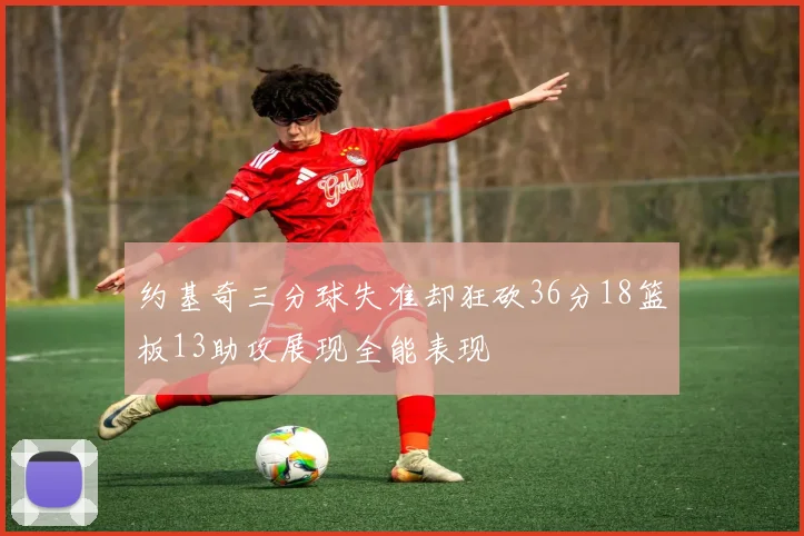 约基奇三分球失准却狂砍36分18篮板13助攻展现全能表现