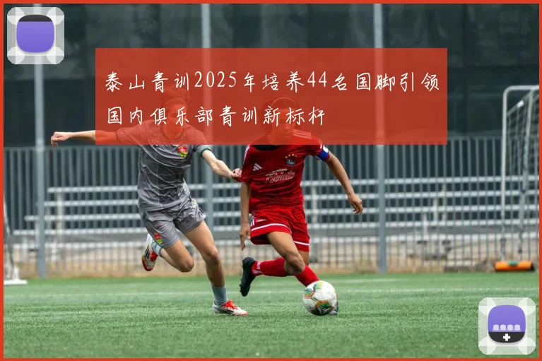 泰山青训2025年培养44名国脚引领国内俱乐部青训新标杆