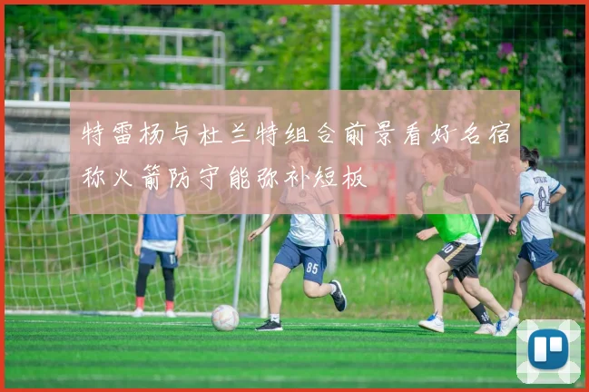 特雷杨与杜兰特组合前景看好名宿称火箭防守能弥补短板