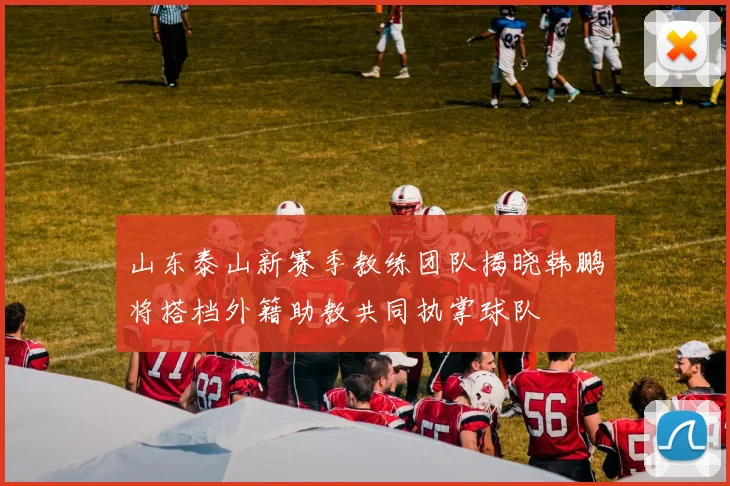 山东泰山新赛季教练团队揭晓韩鹏将搭档外籍助教共同执掌球队