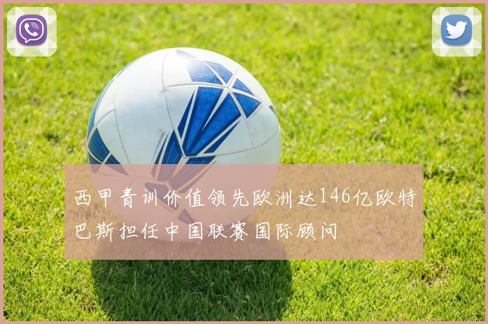 西甲青训价值领先欧洲达146亿欧特巴斯担任中国联赛国际顾问