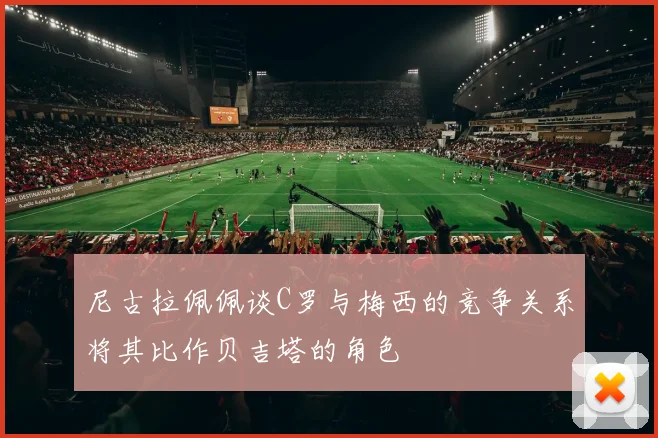 尼古拉佩佩谈C罗与梅西的竞争关系将其比作贝吉塔的角色