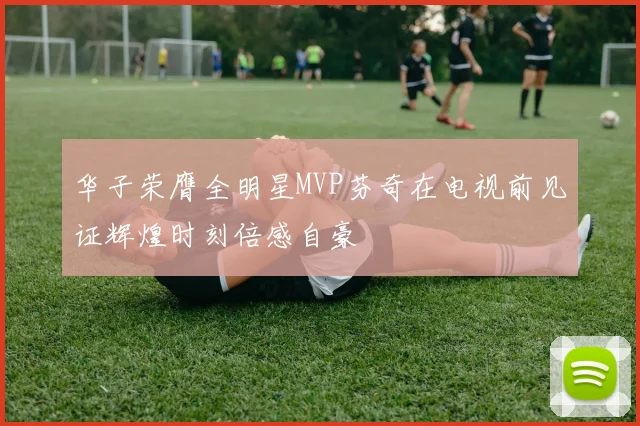 华子荣膺全明星MVP芬奇在电视前见证辉煌时刻倍感自豪