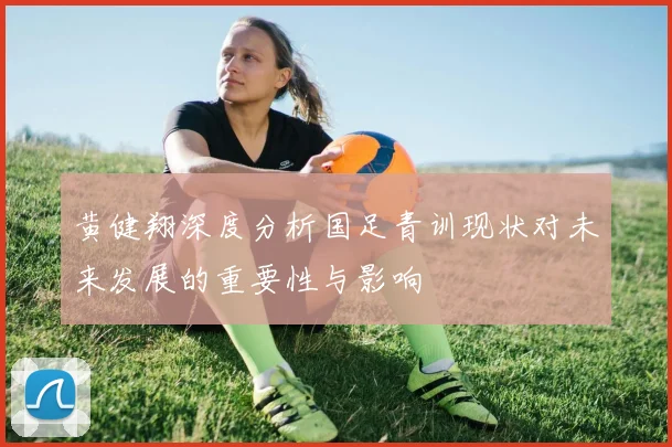 黄健翔深度分析国足青训现状对未来发展的重要性与影响