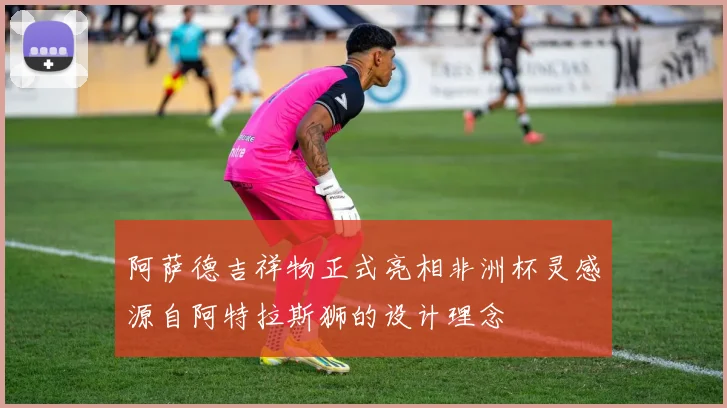 阿萨德吉祥物正式亮相非洲杯灵感源自阿特拉斯狮的设计理念