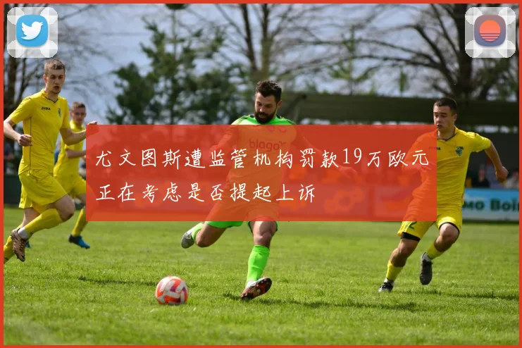 尤文图斯遭监管机构罚款19万欧元正在考虑是否提起上诉