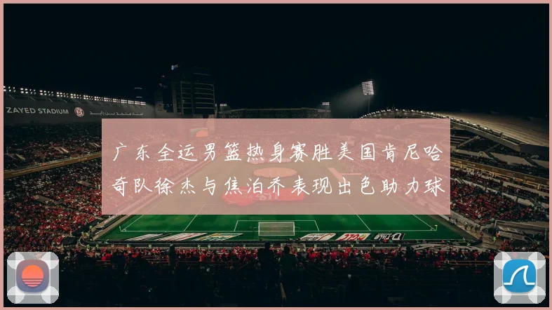 广东全运男篮热身赛胜美国肯尼哈奇队徐杰与焦泊乔表现出色助力球队取胜