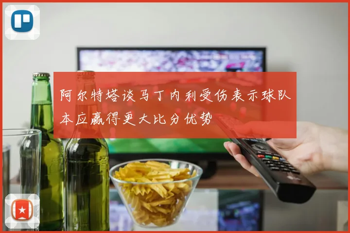 阿尔特塔谈马丁内利受伤表示球队本应赢得更大比分优势