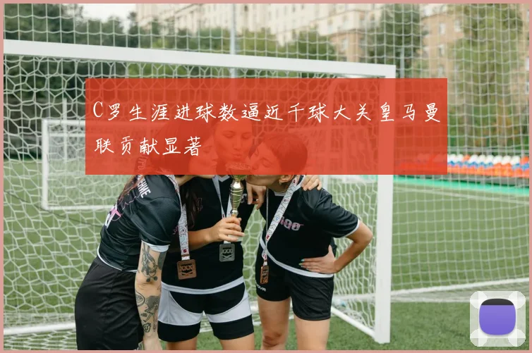 C罗生涯进球数逼近千球大关皇马曼联贡献显著
