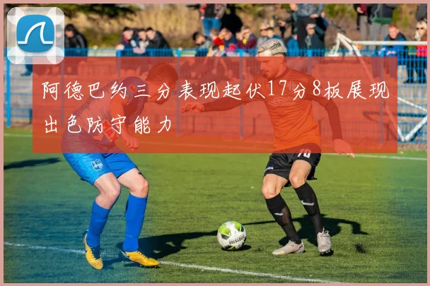 阿德巴约三分表现起伏17分8板展现出色防守能力