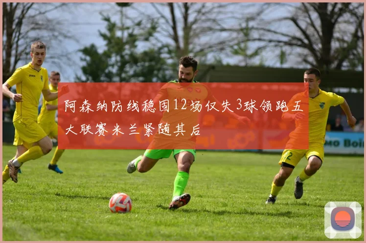 阿森纳防线稳固12场仅失3球领跑五大联赛米兰紧随其后