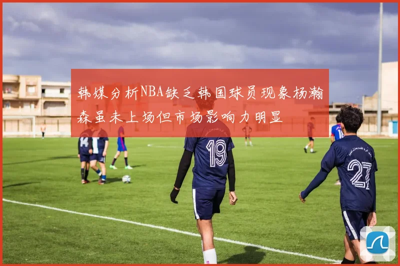 韩媒分析NBA缺乏韩国球员现象杨瀚森虽未上场但市场影响力明显