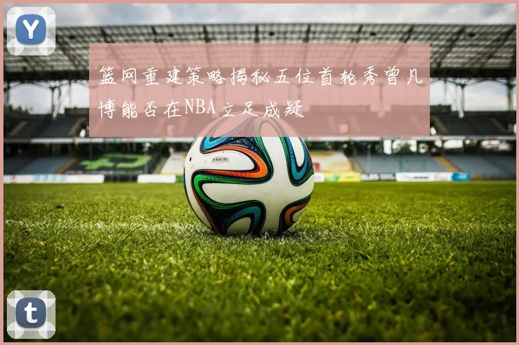 篮网重建策略揭秘五位首轮秀曾凡博能否在NBA立足成疑